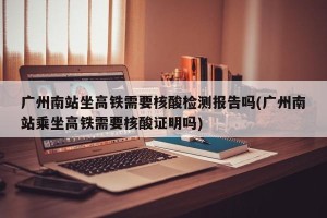 广州南站坐高铁需要核酸检测报告吗(广州南站乘坐高铁需要核酸证明吗)