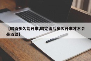 【喝酒多久能开车,喝完酒后多久开车才不会是酒驾】
