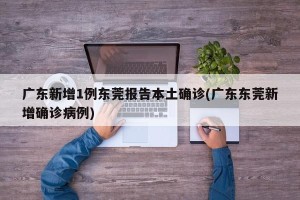 广东新增1例东莞报告本土确诊(广东东莞新增确诊病例)