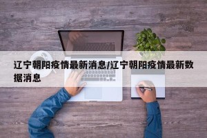 辽宁朝阳疫情最新消息/辽宁朝阳疫情最新数据消息