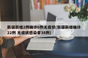 新疆新增2例确诊6例无症状(新疆新增确诊22例 无症状感染者38例)