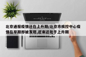 北京通报疫情还在上升期/北京市疾控中心疫情在早期即被发现,近来还处于上升期