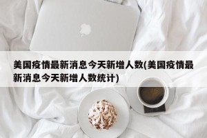 美国疫情最新消息今天新增人数(美国疫情最新消息今天新增人数统计)