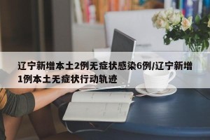 辽宁新增本土2例无症状感染6例/辽宁新增1例本土无症状行动轨迹
