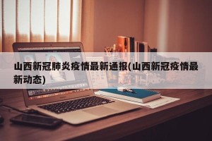 山西新冠肺炎疫情最新通报(山西新冠疫情最新动态)