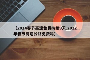 【2024春节高速免费持续9天,2022年春节高速公路免费吗】