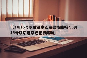 【3月15号以后进京还需要核酸吗?,3月15号以后进京还查核酸吗】