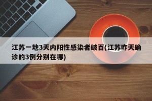 江苏一地3天内阳性感染者破百(江苏昨天确诊的3例分别在哪)
