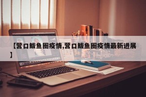 【营口鲅鱼圈疫情,营口鲅鱼圈疫情最新进展】