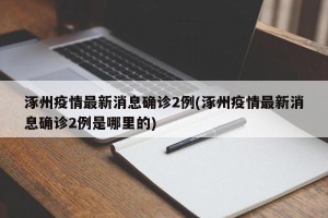 涿州疫情最新消息确诊2例(涿州疫情最新消息确诊2例是哪里的)