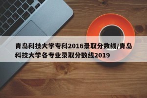 青岛科技大学专科2016录取分数线/青岛科技大学各专业录取分数线2019